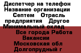 Диспетчер на телефон › Название организации ­ Септем › Отрасль предприятия ­ Другое › Минимальный оклад ­ 23 000 - Все города Работа » Вакансии   . Московская обл.,Долгопрудный г.